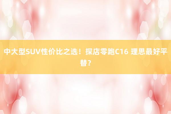 中大型SUV性价比之选！探店零跑C16 理思最好平替？