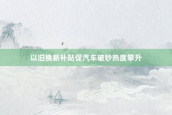 以旧换新补贴促汽车破钞热度攀升
