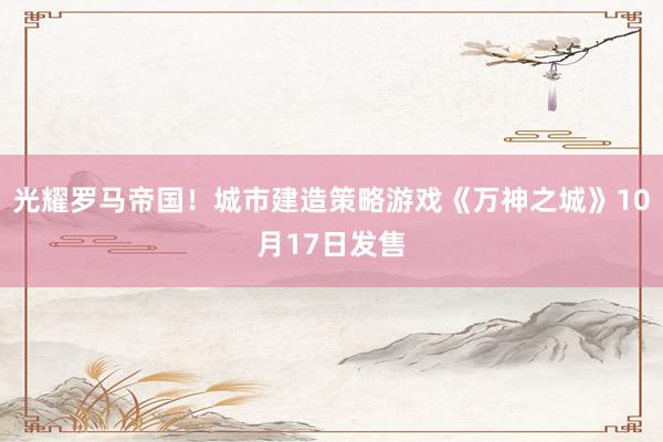 光耀罗马帝国！城市建造策略游戏《万神之城》10月17日发售