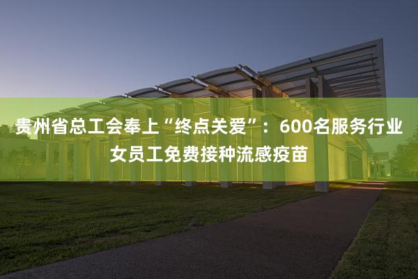 贵州省总工会奉上“终点关爱”：600名服务行业女员工免费接种流感疫苗