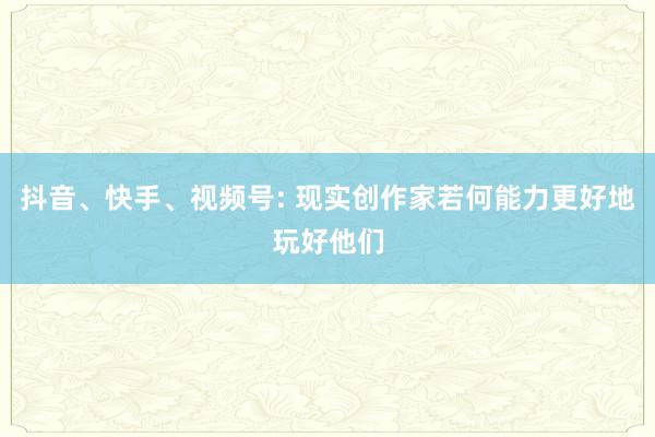 抖音、快手、视频号: 现实创作家若何能力更好地玩好他们