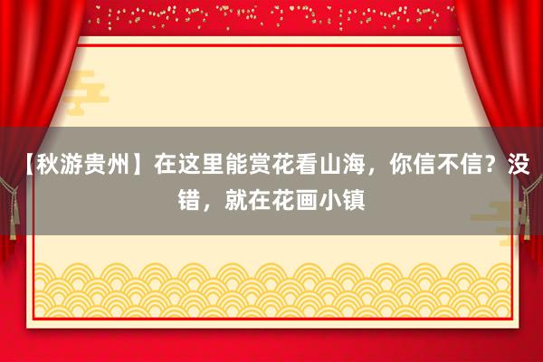 【秋游贵州】在这里能赏花看山海，你信不信？没错，就在花画小镇