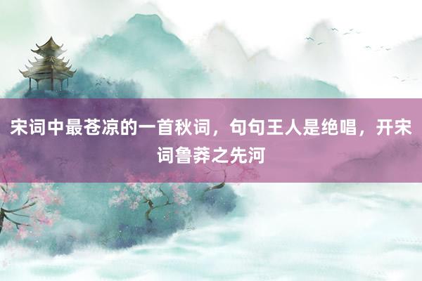 宋词中最苍凉的一首秋词，句句王人是绝唱，开宋词鲁莽之先河