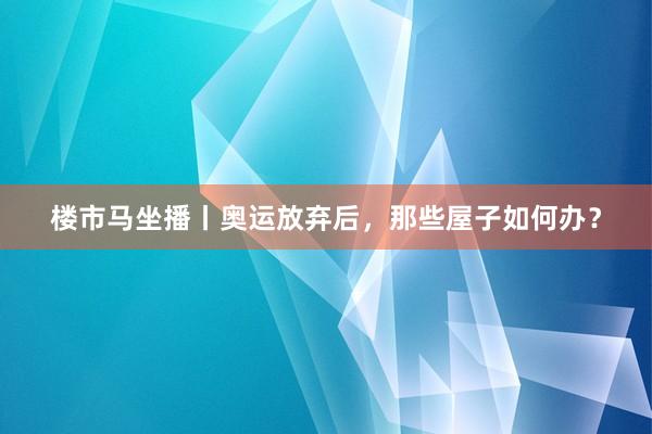 楼市马坐播丨奥运放弃后，那些屋子如何办？