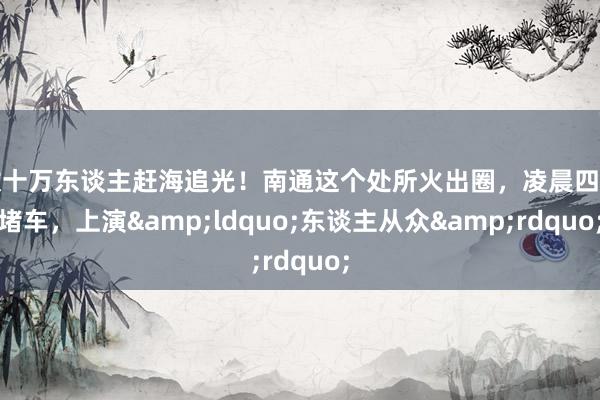 数十万东谈主赶海追光！南通这个处所火出圈，凌晨四点堵车，上演&ldquo;东谈主从众&rdquo;
