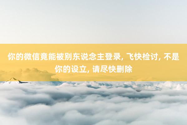 你的微信竟能被别东说念主登录, 飞快检讨, 不是你的设立, 请尽快删除