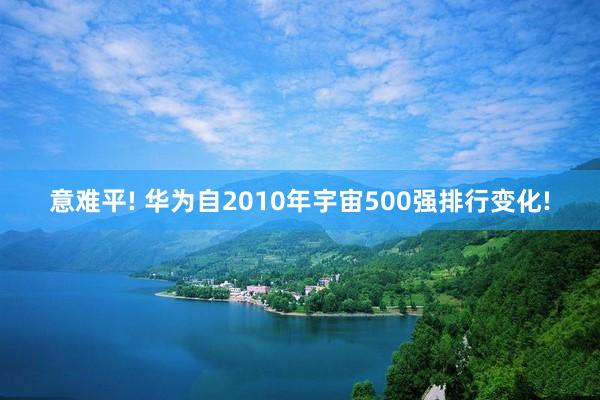 意难平! 华为自2010年宇宙500强排行变化!