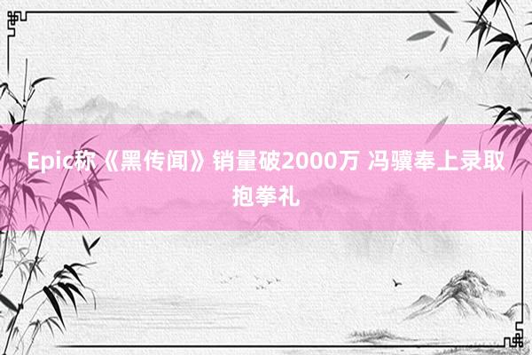Epic称《黑传闻》销量破2000万 冯骥奉上录取抱拳礼