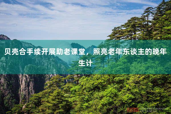 贝壳合手续开展助老课堂，照亮老年东谈主的晚年生计