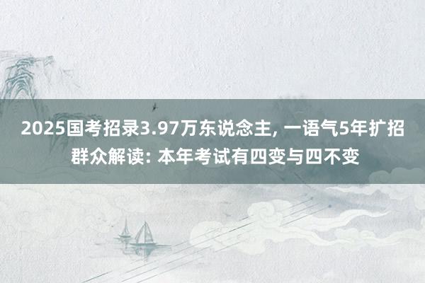 2025国考招录3.97万东说念主, 一语气5年扩招 群众解读: 本年考试有四变与四不变