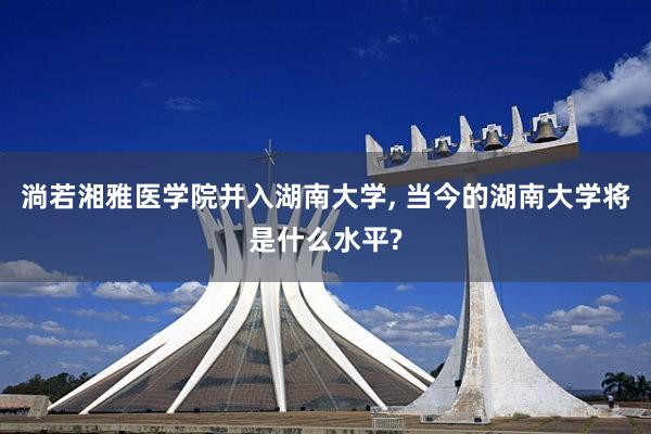 淌若湘雅医学院并入湖南大学, 当今的湖南大学将是什么水平?