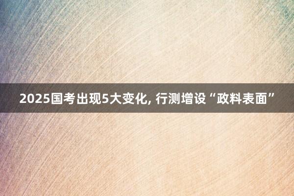 2025国考出现5大变化, 行测增设“政料表面”