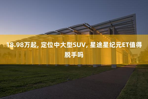 18.98万起, 定位中大型SUV, 星途星纪元ET值得脱手吗