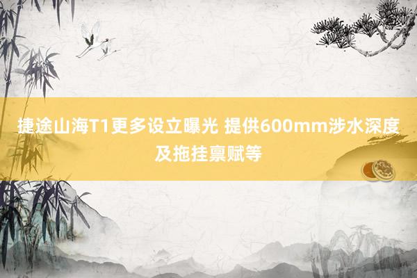 捷途山海T1更多设立曝光 提供600mm涉水深度及拖挂禀赋等